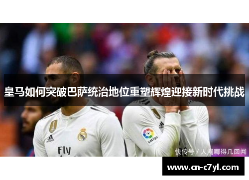 皇马如何突破巴萨统治地位重塑辉煌迎接新时代挑战
