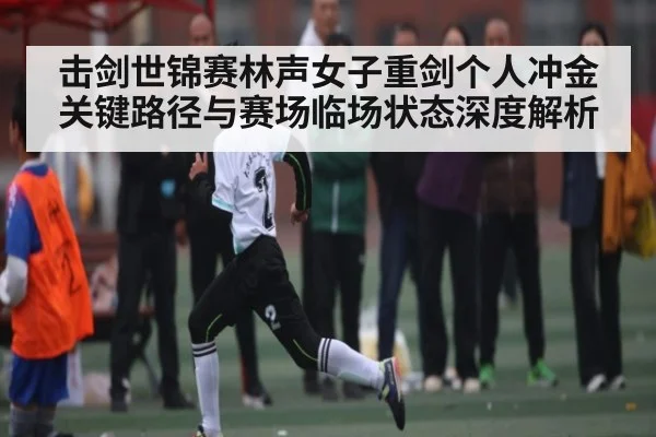 击剑世锦赛林声女子重剑个人冲金关键路径与赛场临场状态深度解析